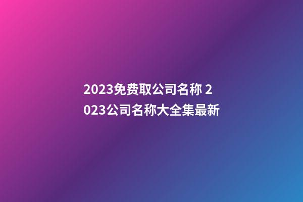 2023免费取公司名称 2023公司名称大全集最新